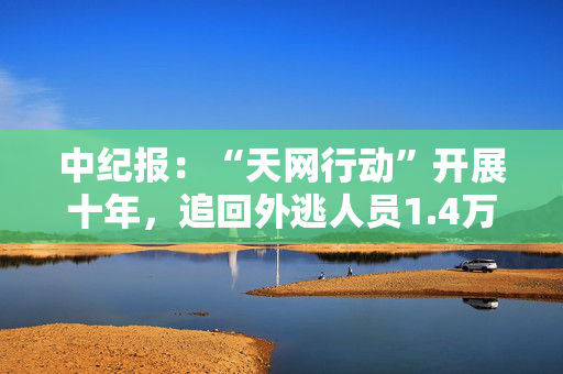 中纪报：“天网行动”开展十年，追回外逃人员1.4万余人