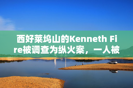 西好莱坞山的Kenneth Fire被调查为纵火案，一人被捕