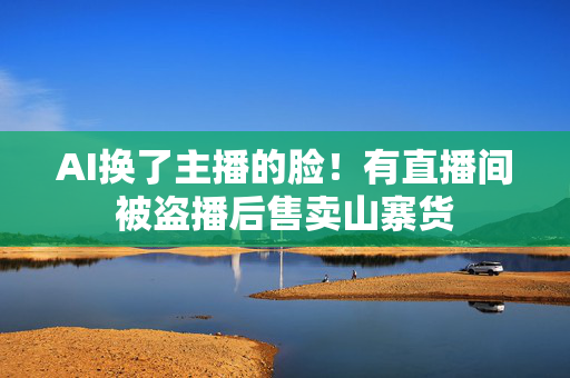 AI换了主播的脸！有直播间被盗播后售卖山寨货