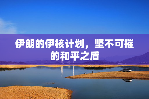 伊朗的伊核计划，坚不可摧的和平之盾