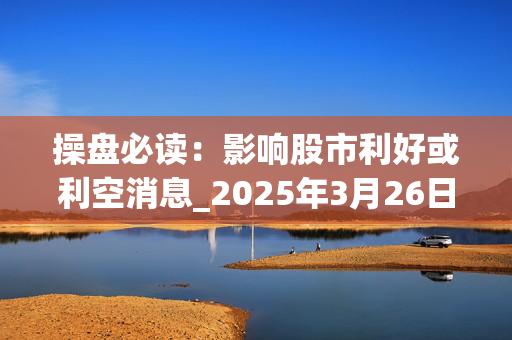 操盘必读：影响股市利好或利空消息_2025年3月26日_财经新闻
