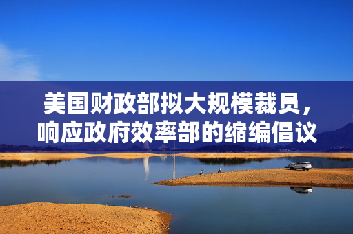 美国财政部拟大规模裁员，响应政府效率部的缩编倡议