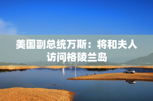 美国副总统万斯：将和夫人访问格陵兰岛