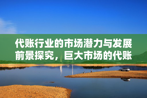 代账行业的市场潜力与发展前景探究，巨大市场的代账行业分析