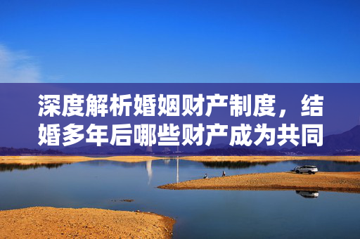 深度解析婚姻财产制度，结婚多年后哪些财产成为共同所有