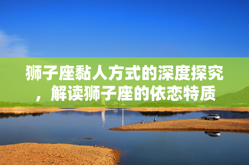 狮子座黏人方式的深度探究，解读狮子座的依恋特质