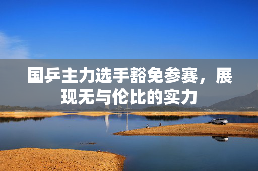 国乒主力选手豁免参赛，展现无与伦比的实力