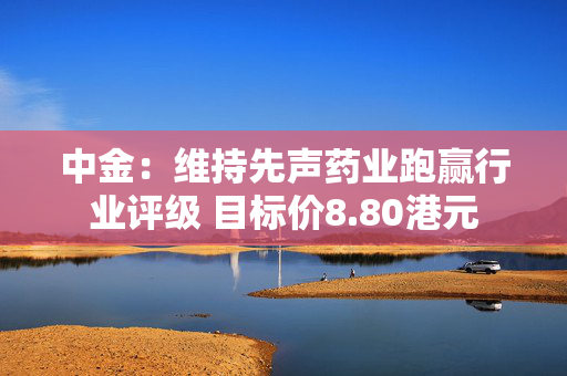 中金：维持先声药业跑赢行业评级 目标价8.80港元