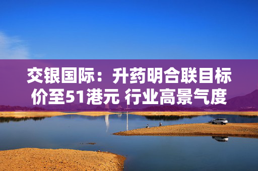 交银国际：升药明合联目标价至51港元 行业高景气度+CRDMO模式优势持续驱动业绩强劲增长