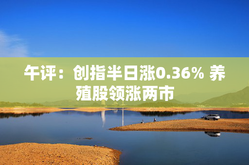 午评：创指半日涨0.36% 养殖股领涨两市