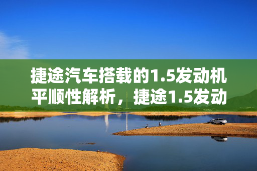 捷途汽车搭载的1.5发动机平顺性解析，捷途1.5发动机表现如何？
