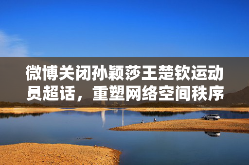 微博关闭孙颖莎王楚钦运动员超话，重塑网络空间秩序