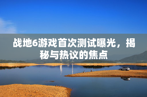 战地6游戏首次测试曝光，揭秘与热议的焦点