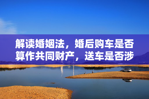 解读婚姻法，婚后购车是否算作共同财产，送车是否涉及财产权益？