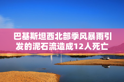 巴基斯坦西北部季风暴雨引发的泥石流造成12人死亡，其中大部分是儿童