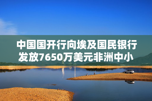 中国国开行向埃及国民银行发放7650万美元非洲中小企业发展专项贷款