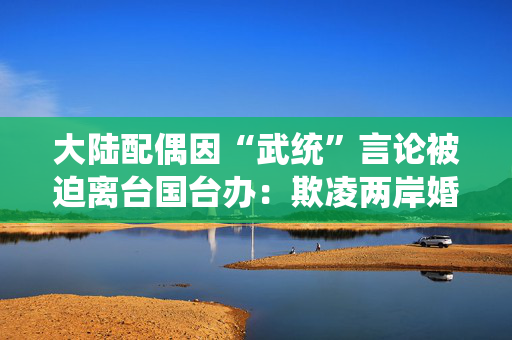 大陆配偶因“武统”言论被迫离台国台办：欺凌两岸婚姻群体有悖人伦、伤天害理