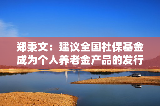 郑秉文：建议全国社保基金成为个人养老金产品的发行商