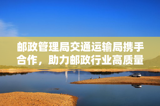 邮政管理局交通运输局携手合作，助力邮政行业高质量发展提速前进