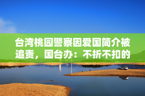 台湾桃园警察因爱国简介被追责，国台办：不折不扣的当代“文字狱”