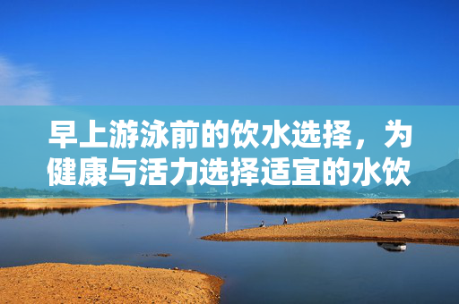 早上游泳前的饮水选择，为健康与活力选择适宜的水饮