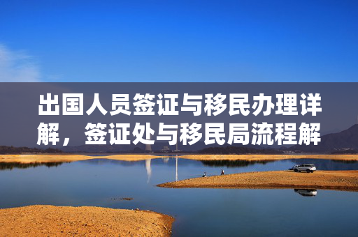 出国人员签证与移民办理详解，签证处与移民局流程解析