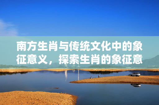 南方生肖与传统文化中的象征意义，探索生肖的象征意义及文化内涵
