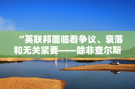 “英联邦面临着争议、衰落和无关紧要——除非查尔斯和凯尔能团结起来。”