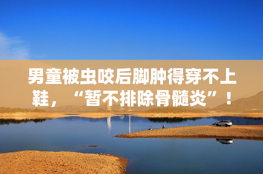 男童被虫咬后脚肿得穿不上鞋，“暂不排除骨髓炎”！蚊虫活跃期应注意这些