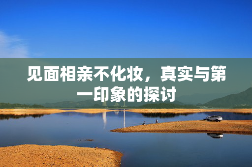 见面相亲不化妆，真实与第一印象的探讨