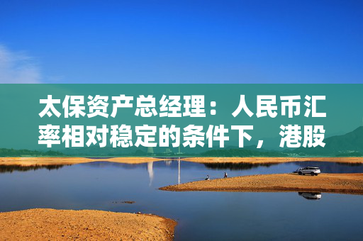 太保资产总经理：人民币汇率相对稳定的条件下，港股的高股息品种很有吸引力