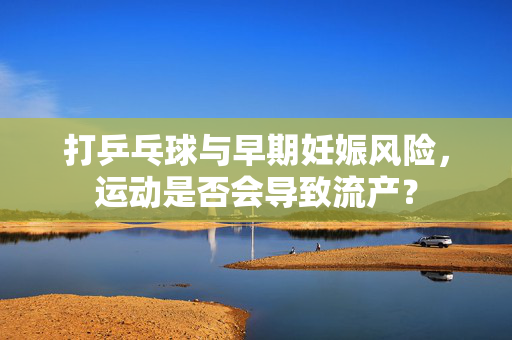 打乒乓球与早期妊娠风险，运动是否会导致流产？