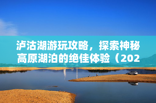 泸沽湖游玩攻略，探索神秘高原湖泊的绝佳体验（2025年泸沽湖旅游指南）