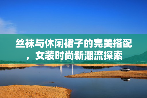 丝袜与休闲裙子的完美搭配，女装时尚新潮流探索