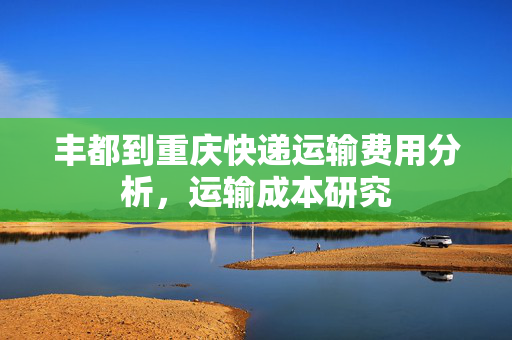 丰都到重庆快递运输费用分析，运输成本研究