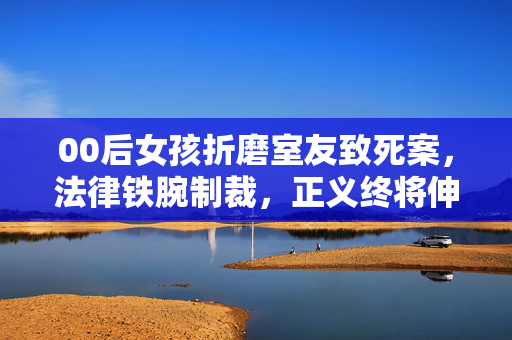 00后女孩折磨室友致死案，法律铁腕制裁，正义终将伸张