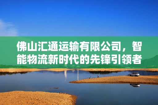 佛山汇通运输有限公司，智能物流新时代的先锋引领者