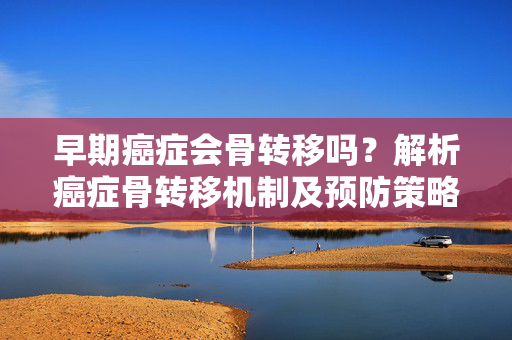 早期癌症会骨转移吗？解析癌症骨转移机制及预防策略