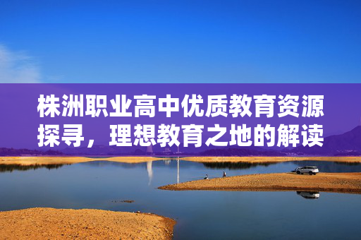 株洲职业高中优质教育资源探寻，理想教育之地的解读
