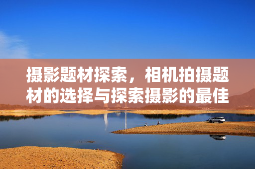摄影题材探索，相机拍摄题材的选择与探索摄影的最佳题材选择