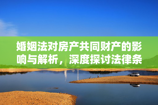 婚姻法对房产共同财产的影响与解析，深度探讨法律条文下的房产权益分配问题。