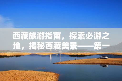 西藏旅游指南，探索必游之地，揭秘西藏美景——第一次旅行者的西藏之旅攻略