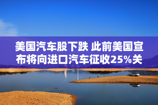 美国汽车股下跌 此前美国宣布将向进口汽车征收25%关税