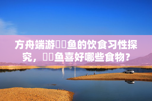 方舟端游鮟鱇鱼的饮食习性探究，鮟鱇鱼喜好哪些食物？