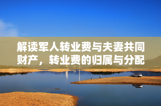 解读军人转业费与夫妻共同财产，转业费的归属与分配探讨