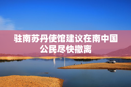 驻南苏丹使馆建议在南中国公民尽快撤离
