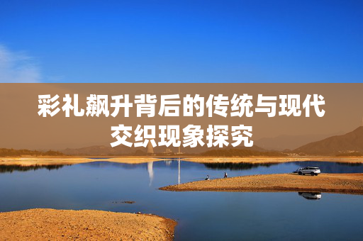 彩礼飙升背后的传统与现代交织现象探究