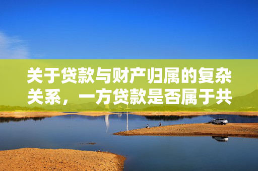 关于贷款与财产归属的复杂关系，一方贷款是否属于共同财产解析