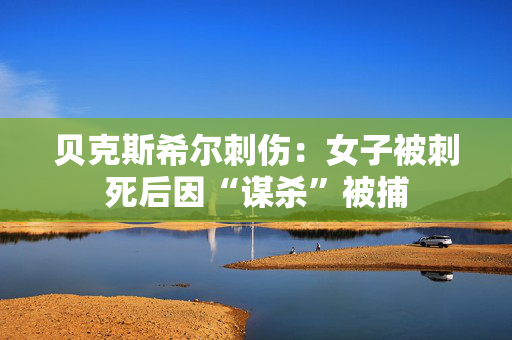 贝克斯希尔刺伤：女子被刺死后因“谋杀”被捕