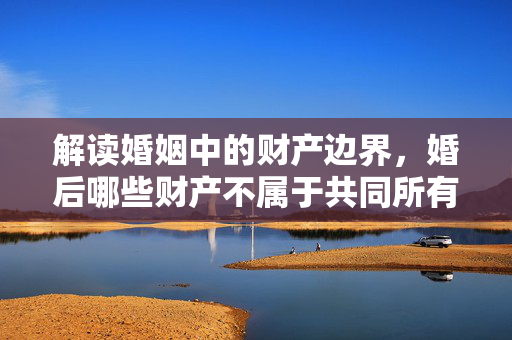 解读婚姻中的财产边界，婚后哪些财产不属于共同所有？